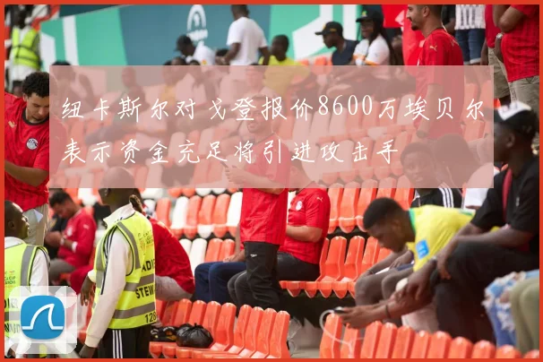 纽卡斯尔对戈登报价8600万埃贝尔表示资金充足将引进攻击手