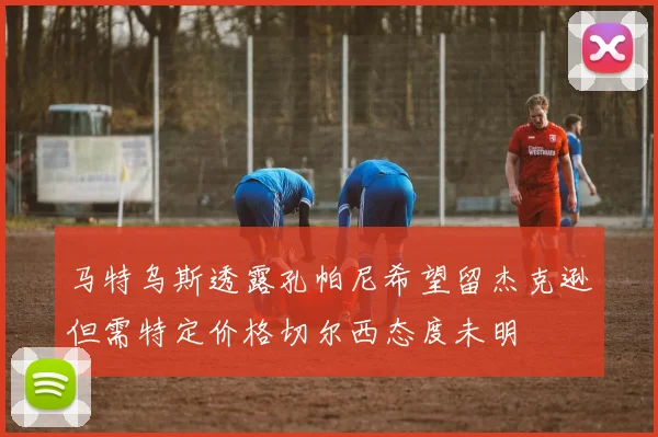 马特乌斯透露孔帕尼希望留杰克逊但需特定价格切尔西态度未明