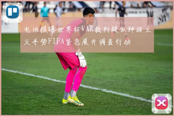 电讯报曝世界杯VAR裁判疑似种族主义手势FIFA紧急展开调查行动