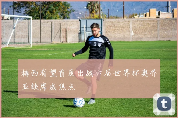 梅西有望首度出战六届世界杯奥乔亚缺席成焦点