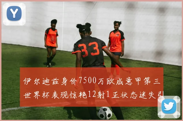 伊尔迪兹身价7500万欧成意甲第三世界杯表现惊艳12射1正状态迷失引发关注
