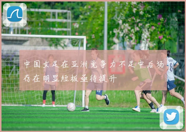 中国女足在亚洲竞争力不足中后场存在明显短板亟待提升