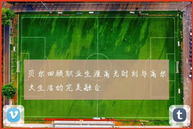 贝尔回顾职业生涯高光时刻与高尔夫生活的完美融合