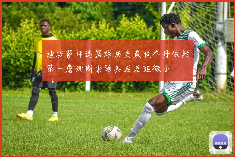 迪班萨评选篮球历史最佳乔丹依然第一詹姆斯紧随其后差距微小