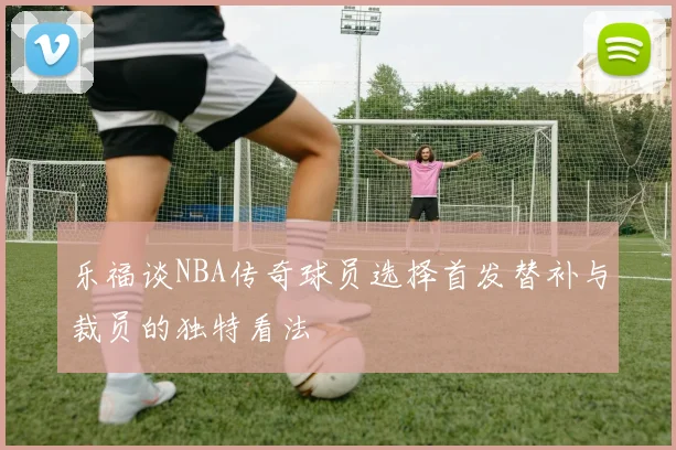 乐福谈NBA传奇球员选择首发替补与裁员的独特看法