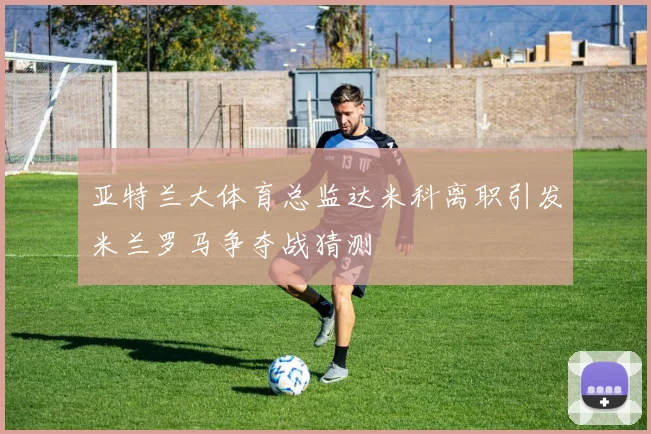 亚特兰大体育总监达米科离职引发米兰罗马争夺战猜测