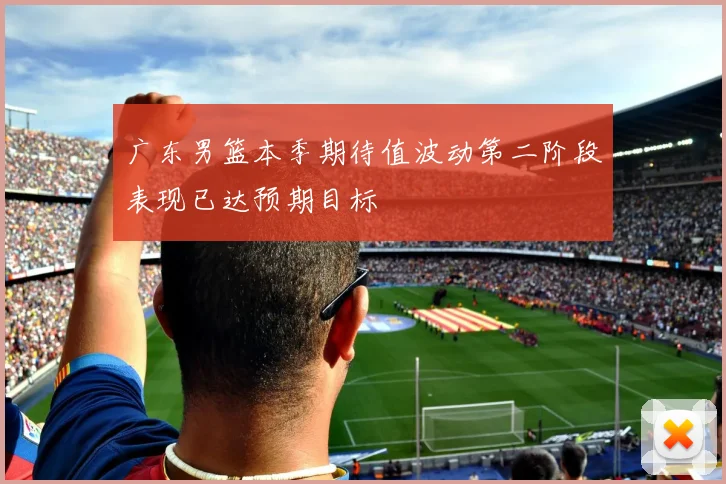 广东男篮本季期待值波动第二阶段表现已达预期目标