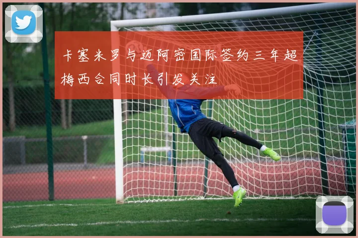 卡塞米罗与迈阿密国际签约三年超梅西合同时长引发关注