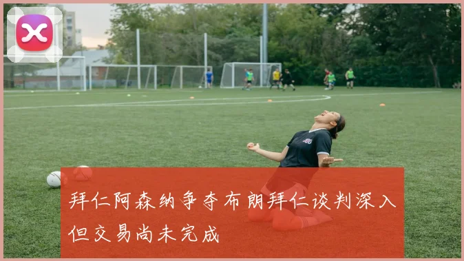 拜仁阿森纳争夺布朗拜仁谈判深入但交易尚未完成