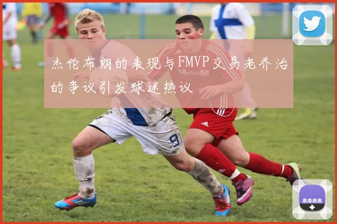 杰伦布朗的表现与FMVP交易老乔治的争议引发球迷热议