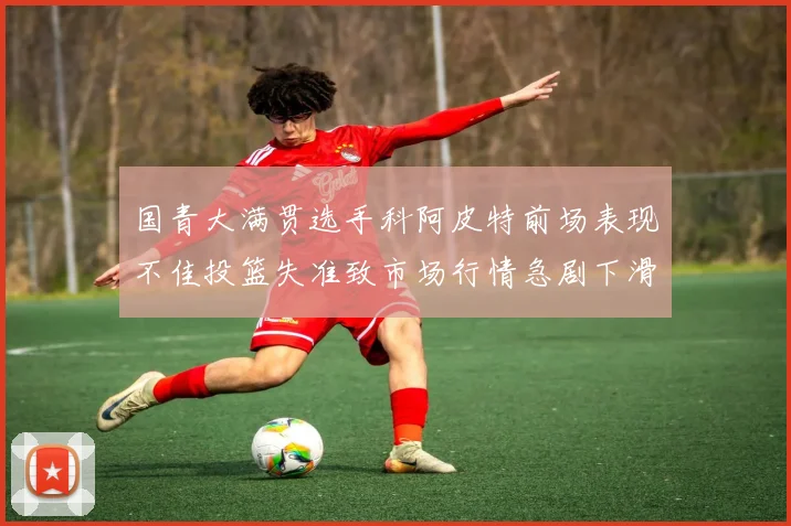 国青大满贯选手科阿皮特前场表现不佳投篮失准致市场行情急剧下滑