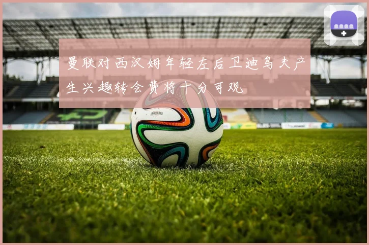 曼联对西汉姆年轻左后卫迪乌夫产生兴趣转会费将十分可观