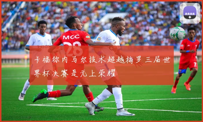 卡福称内马尔技术超越梅罗三届世界杯决赛是无上荣耀