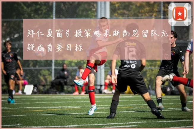 拜仁夏窗引援策略果断凯恩留队无疑成首要目标