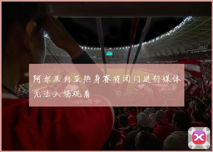 阿尔及利亚热身赛将闭门进行媒体无法入场观看