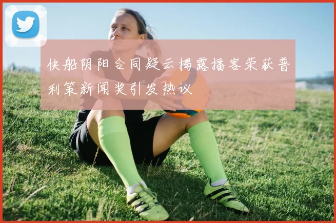 快船阴阳合同疑云揭露播客荣获普利策新闻奖引发热议
