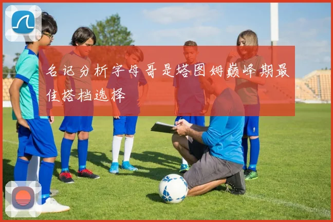名记分析字母哥是塔图姆巅峰期最佳搭档选择