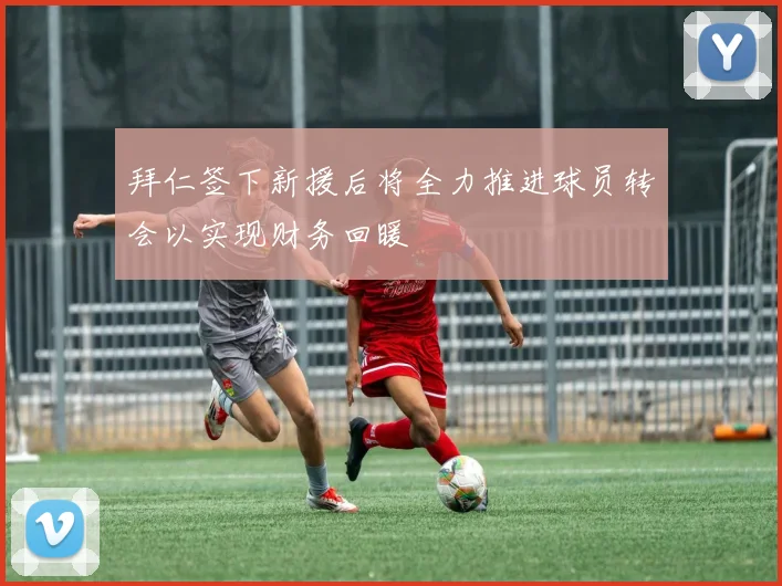 拜仁签下新援后将全力推进球员转会以实现财务回暖