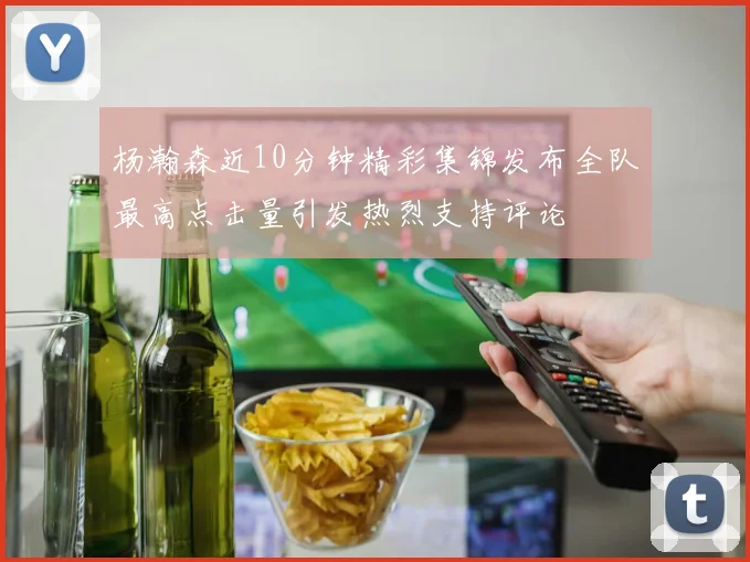 杨瀚森近10分钟精彩集锦发布全队最高点击量引发热烈支持评论