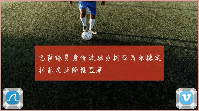 巴萨球员身价波动分析亚马尔稳定拉菲尼亚降幅显著